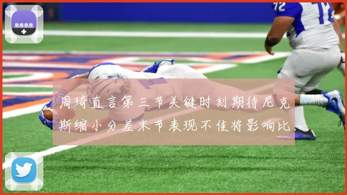 周琦直言第三节关键时刻期待尼克斯缩小分差末节表现不佳将影响比赛结果