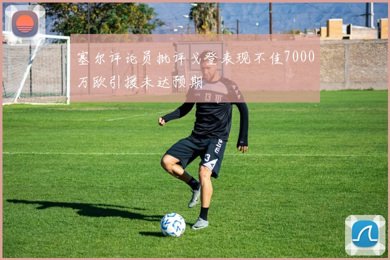 塞尔评论员批评戈登表现不佳7000万欧引援未达预期