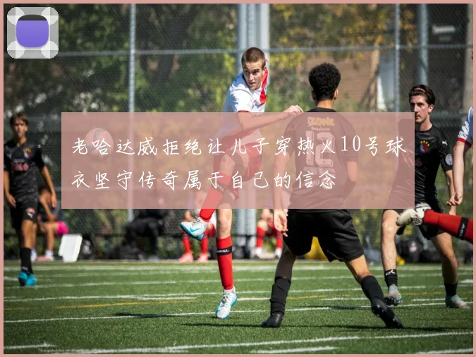 老哈达威拒绝让儿子穿热火10号球衣坚守传奇属于自己的信念