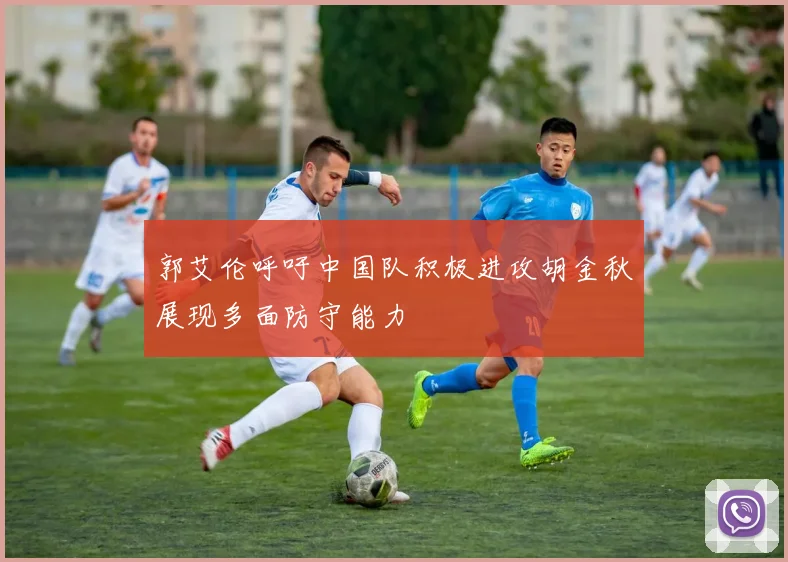 郭艾伦呼吁中国队积极进攻胡金秋展现多面防守能力