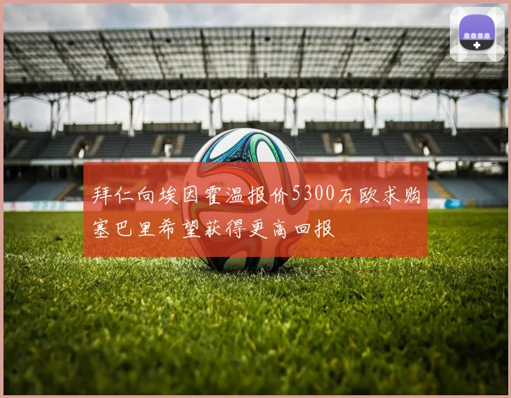 拜仁向埃因霍温报价5300万欧求购塞巴里希望获得更高回报