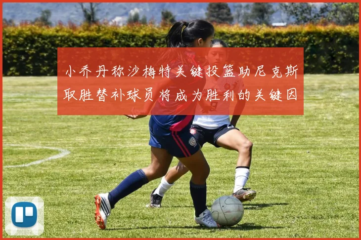 小乔丹称沙梅特关键投篮助尼克斯取胜替补球员将成为胜利的关键因素