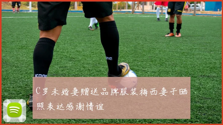 C罗未婚妻赠送品牌服装梅西妻子晒照表达感谢情谊