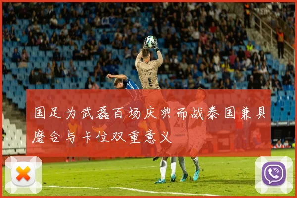 国足为武磊百场庆典而战泰国兼具磨合与卡位双重意义