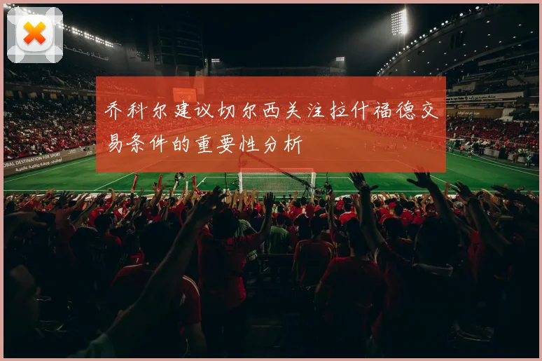 乔科尔建议切尔西关注拉什福德交易条件的重要性分析