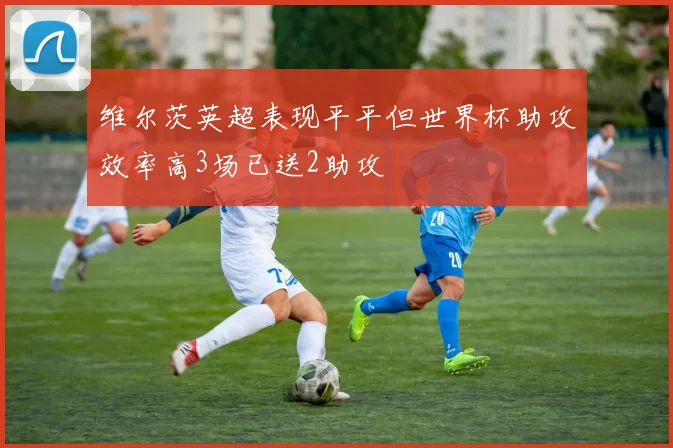 维尔茨英超表现平平但世界杯助攻效率高3场已送2助攻