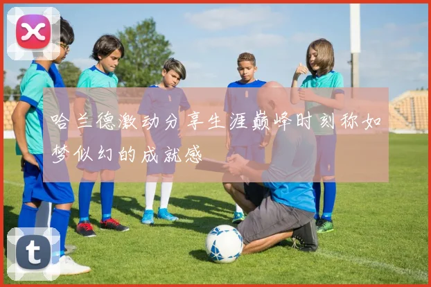 哈兰德激动分享生涯巅峰时刻称如梦似幻的成就感